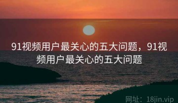 91视频用户最关心的五大问题，91视频用户最关心的五大问题