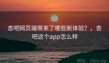 杏吧网页端带来了哪些新体验？，杏吧这个app怎么样