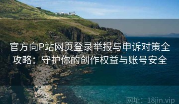 官方向P站网页登录举报与申诉对策全攻略：守护你的创作权益与账号安全