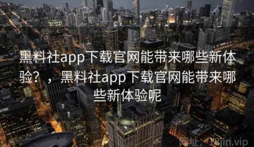 黑料社app下载官网能带来哪些新体验？，黑料社app下载官网能带来哪些新体验呢