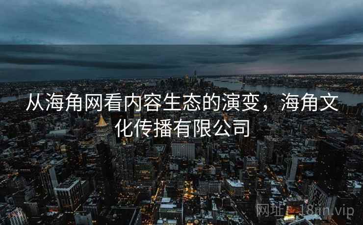 从海角网看内容生态的演变,海角文化传播有限公司 从海角网看内容生态的演变,海角文化传播有限公司