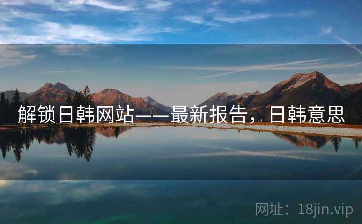 解锁日韩网站——最新报告,日韩意思 解锁日韩网站——最新报告,日韩意思