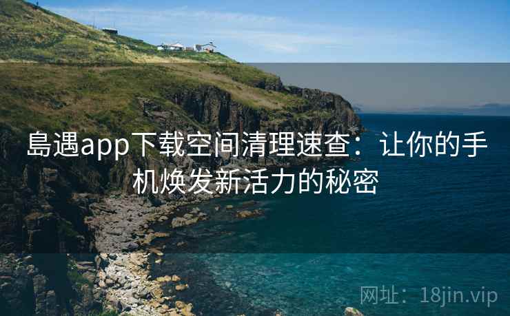 島遇app下载空间清理速查:让你的手机焕发新活力的秘密 島遇app下载空间清理速查:让你的手机焕发新活力的秘密