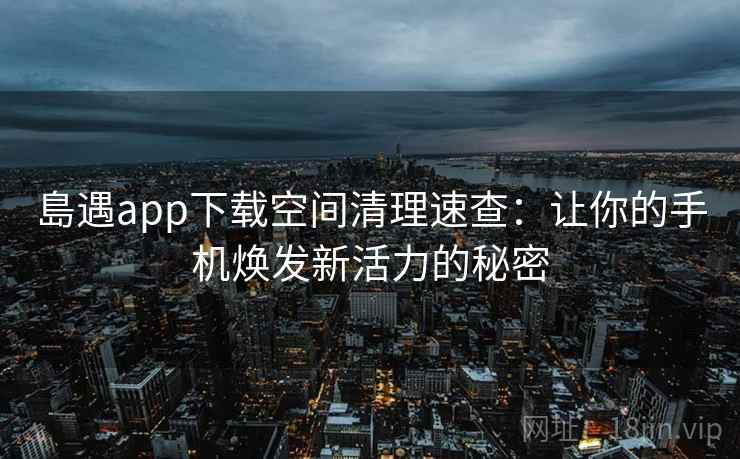 島遇app下载空间清理速查:让你的手机焕发新活力的秘密 島遇app下载空间清理速查:让你的手机焕发新活力的秘密