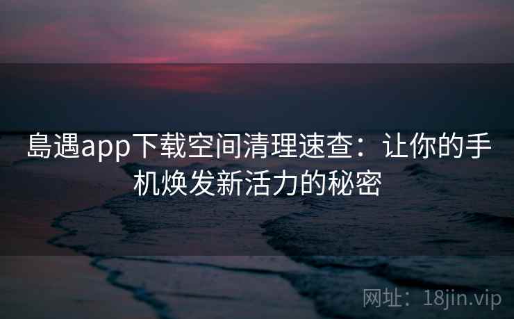 島遇app下载空间清理速查:让你的手机焕发新活力的秘密 島遇app下载空间清理速查:让你的手机焕发新活力的秘密