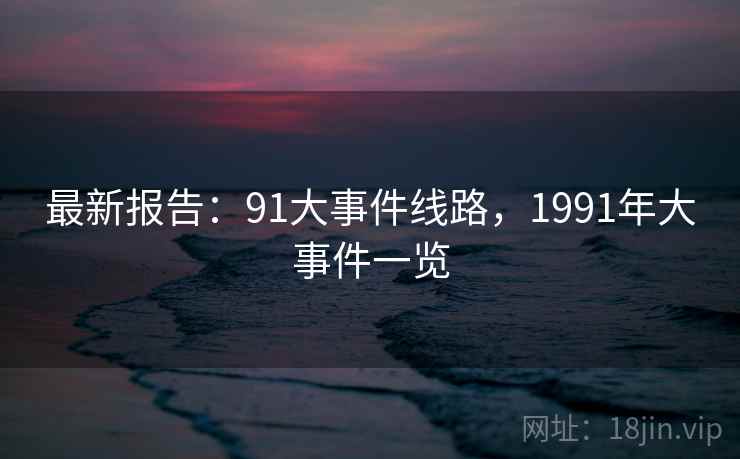 最新报告:91大事件线路,1991年大事件一览 最新报告:91大事件线路,1991年大事件一览