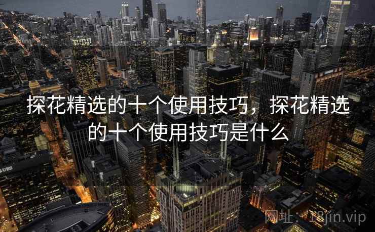 探花精选的十个使用技巧,探花精选的十个使用技巧是什么 探花精选的十个使用技巧,探花精选的十个使用技巧是什么