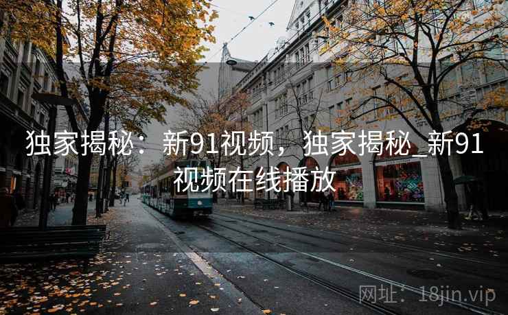 独家揭秘:新91视频,独家揭秘_新91视频在线播放 独家揭秘:新91视频,独家揭秘_新91视频在线播放