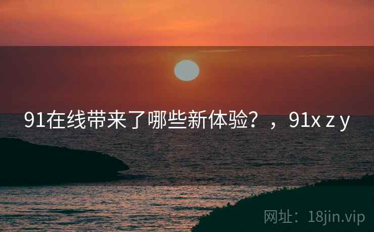91在线带来了哪些新体验?,91x z y 91在线带来了哪些新体验?,91x z y