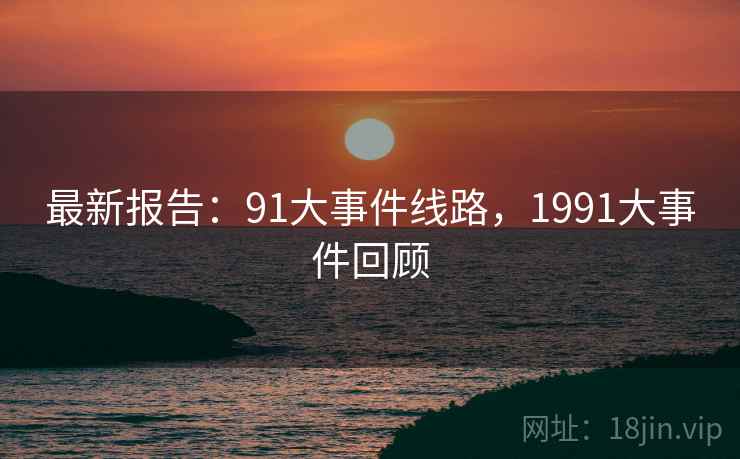 最新报告:91大事件线路,1991大事件回顾 最新报告:91大事件线路,1991大事件回顾