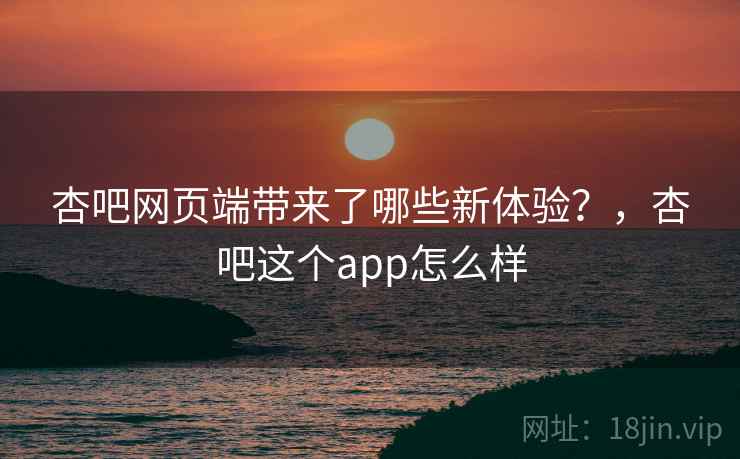 杏吧网页端带来了哪些新体验?,杏吧这个app怎么样 杏吧网页端带来了哪些新体验?,杏吧这个app怎么样