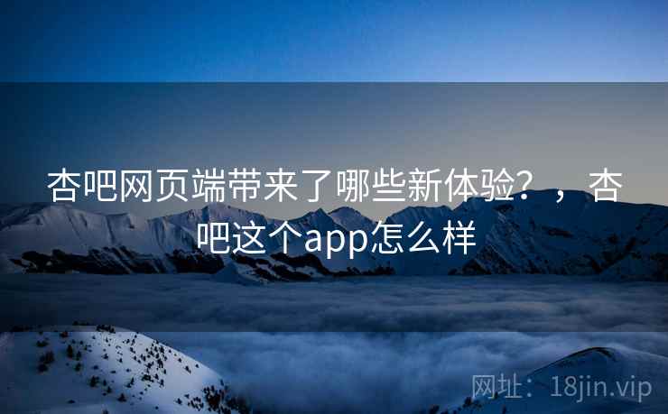 杏吧网页端带来了哪些新体验?,杏吧这个app怎么样 杏吧网页端带来了哪些新体验?,杏吧这个app怎么样