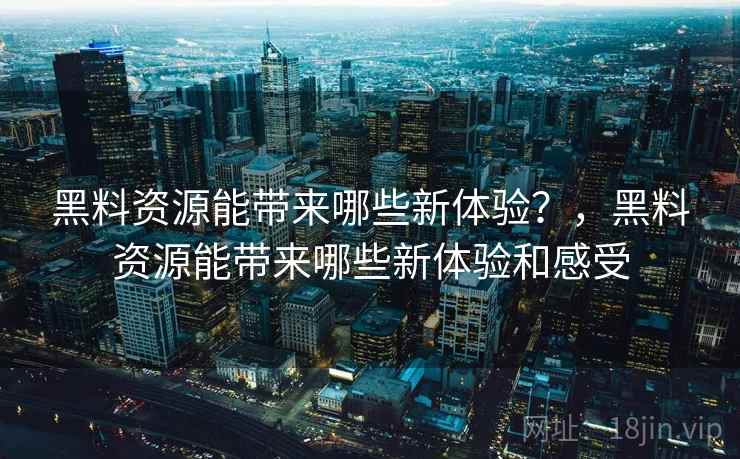 黑料资源能带来哪些新体验?,黑料资源能带来哪些新体验和感受 黑料资源能带来哪些新体验?,黑料资源能带来哪些新体验和感受